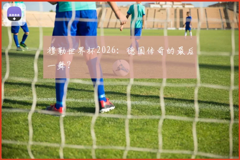穆勒世界杯2026:德国传奇的最后一舞?