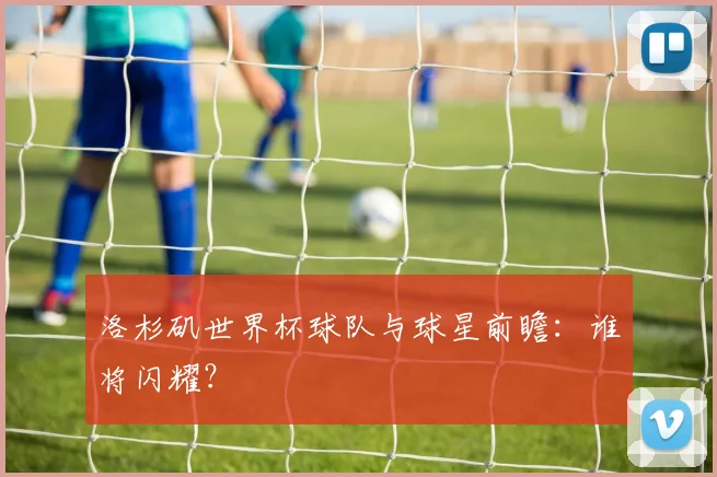 洛杉矶世界杯球队与球星前瞻:谁将闪耀?